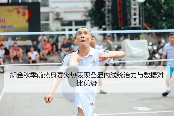 胡金秋季前热身赛火热表现凸显内线统治力与数据对比优势